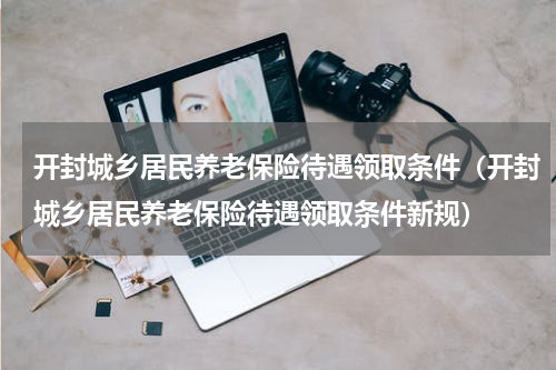 开封城乡居民养老保险待遇领取条件（开封城乡居民养老保险待遇领取条件新规）