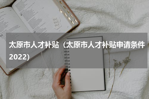太原市人才补贴（太原市人才补贴申请条件2022）