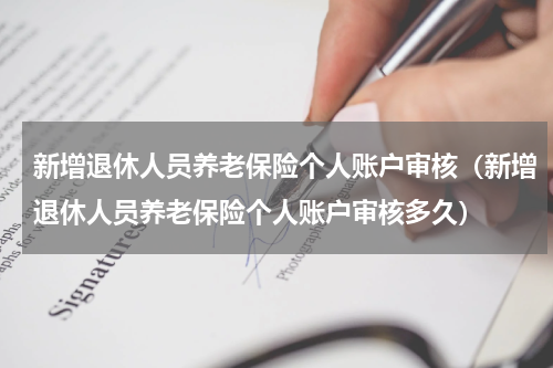 新增退休人员养老保险个人账户审核（新增退休人员养老保险个人账户审核多久）