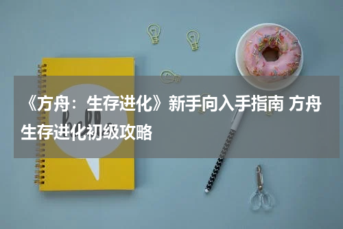 《方舟：生存进化》新手向入手指南 方舟生存进化初级攻略