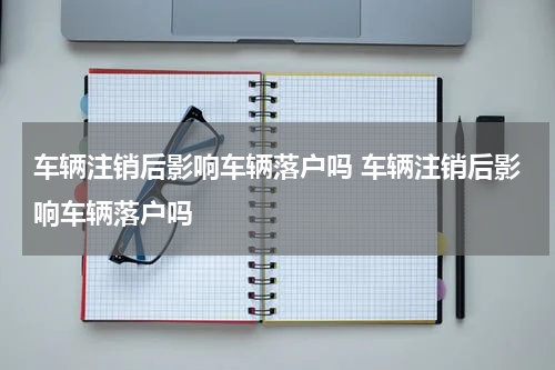 车辆注销后影响车辆落户吗 车辆注销后影响车辆落户吗