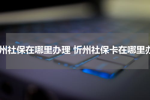 忻州社保在哪里办理 忻州社保卡在哪里办