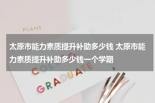 太原市能力素质提升补助多少钱 太原市能力素质提升补助多少钱一个学期