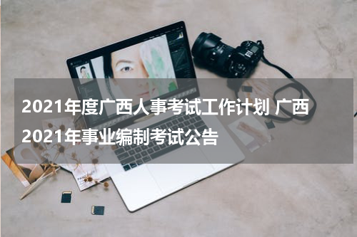 2021年度广西人事考试工作计划 广西2021年事业编制考试公告