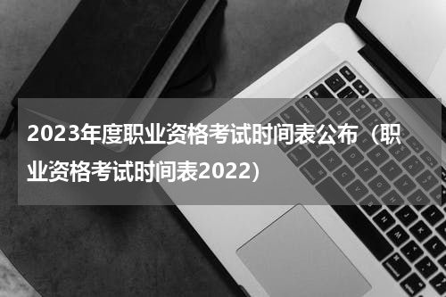 2023年度职业资格考试时间表公布（职业资格考试时间表2022）