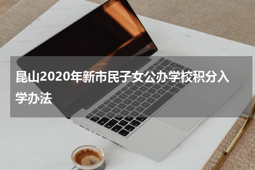 昆山2020年新市民子女公办学校积分入学办法