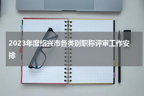 2023年度绍兴市各类别职称评审工作安排
