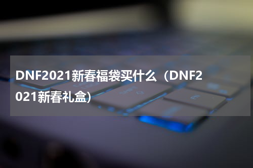 DNF2021新春福袋买什么（DNF2021新春礼盒）