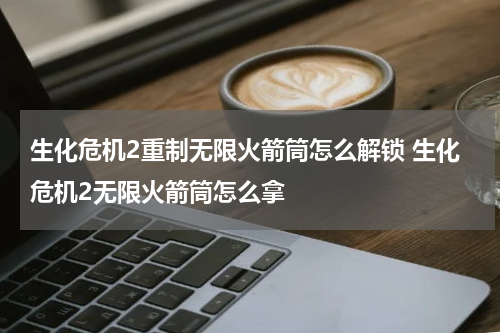 生化危机2重制无限火箭筒怎么解锁 生化危机2无限火箭筒怎么拿