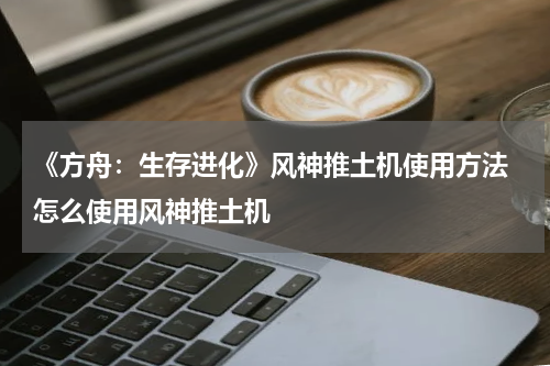 《方舟：生存进化》风神推土机使用方法 怎么使用风神推土机