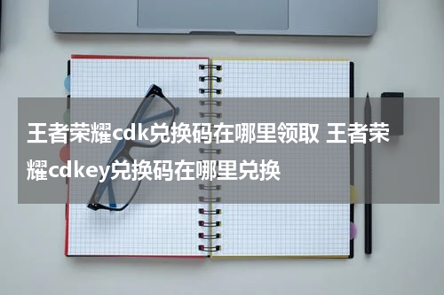 王者荣耀cdk兑换码在哪里领取 王者荣耀cdkey兑换码在哪里兑换