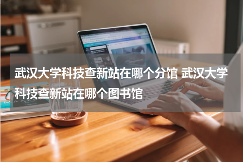 武汉大学科技查新站在哪个分馆 武汉大学科技查新站在哪个图书馆