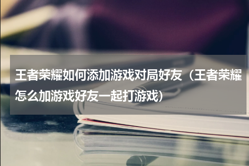 王者荣耀如何添加游戏对局好友（王者荣耀怎么加游戏好友一起打游戏）
