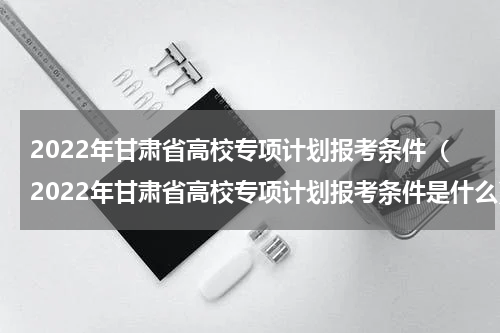 2022年甘肃省高校专项计划报考条件（2022年甘肃省高校专项计划报考条件是什么）