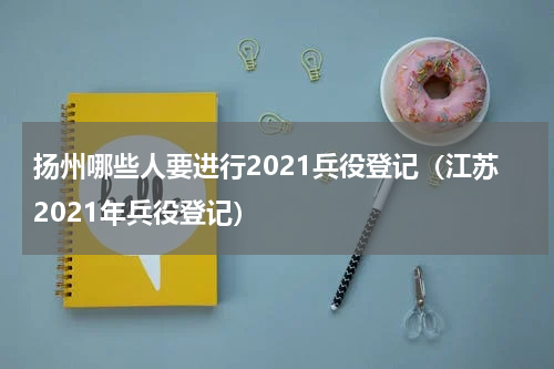 扬州哪些人要进行2021兵役登记（江苏2021年兵役登记）
