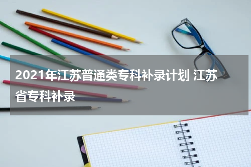2021年江苏普通类专科补录计划 江苏省专科补录