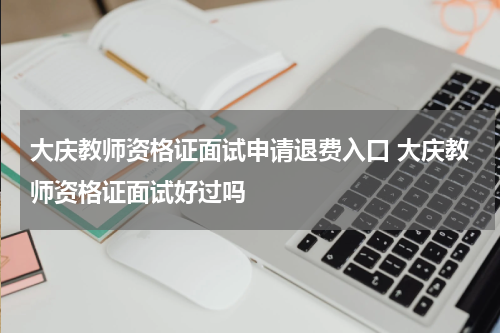 大庆教师资格证面试申请退费入口 大庆教师资格证面试好过吗