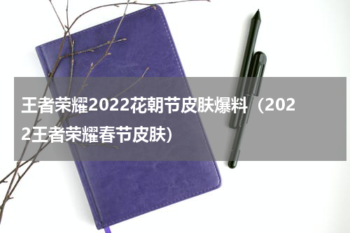 王者荣耀2022花朝节皮肤爆料（2022王者荣耀春节皮肤）