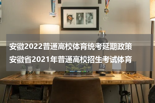 安徽2022普通高校体育统考延期政策 安徽省2021年普通高校招生考试体育