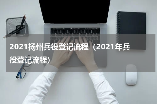 2021扬州兵役登记流程（2021年兵役登记流程）
