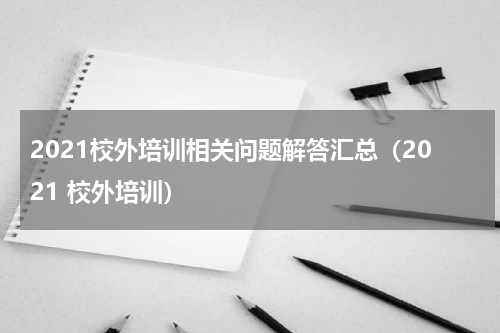 2021校外培训相关问题解答汇总（2021 校外培训）