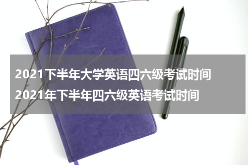 2021下半年大学英语四六级考试时间 2021年下半年四六级英语考试时间