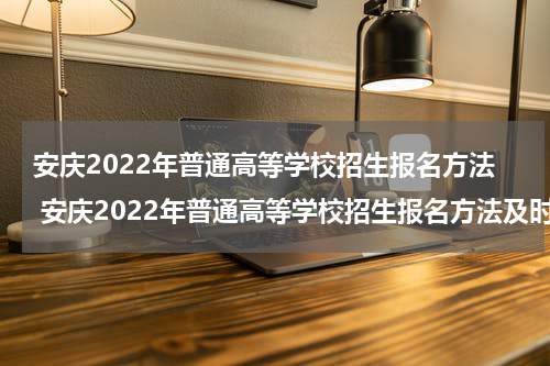 安庆2022年普通高等学校招生报名方法 安庆2022年普通高等学校招生报名方法及时间