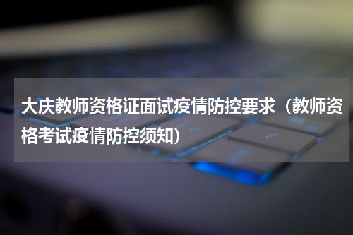 大庆教师资格证面试疫情防控要求（教师资格考试疫情防控须知）