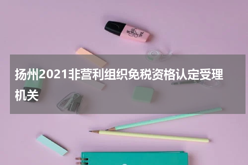 扬州2021非营利组织免税资格认定受理机关
