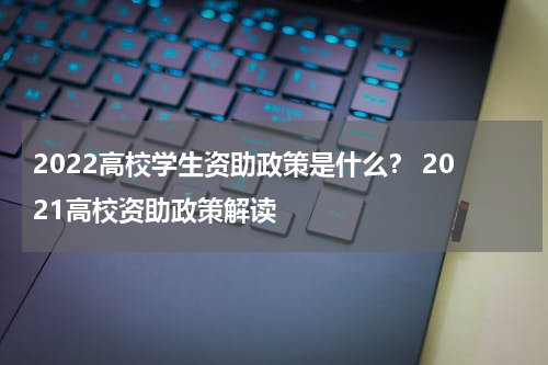 2022高校学生资助政策是什么？ 2021高校资助政策解读