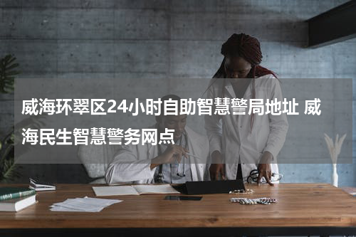 威海环翠区24小时自助智慧警局地址 威海民生智慧警务网点