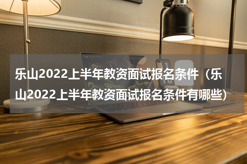 乐山2022上半年教资面试报名条件（乐山2022上半年教资面试报名条件有哪些）