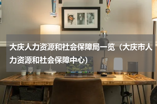 大庆人力资源和社会保障局一览（大庆市人力资源和社会保障中心）