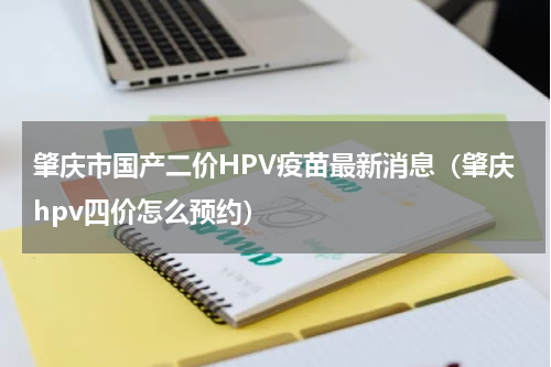 肇庆市国产二价HPV疫苗最新消息（肇庆hpv四价怎么预约）