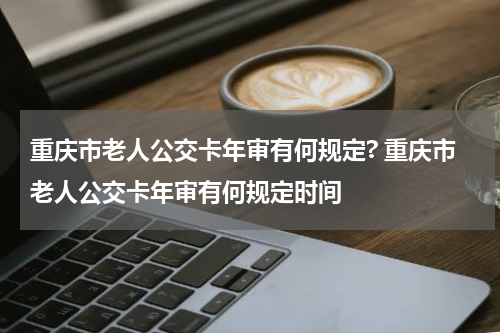 重庆市老人公交卡年审有何规定? 重庆市老人公交卡年审有何规定时间
