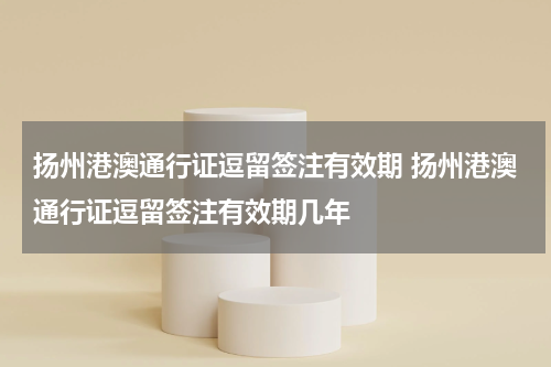 扬州港澳通行证逗留签注有效期 扬州港澳通行证逗留签注有效期几年