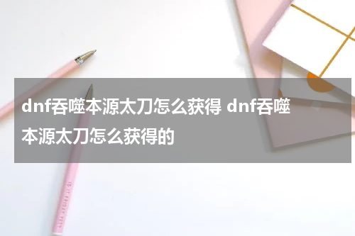 dnf吞噬本源太刀怎么获得 dnf吞噬本源太刀怎么获得的
