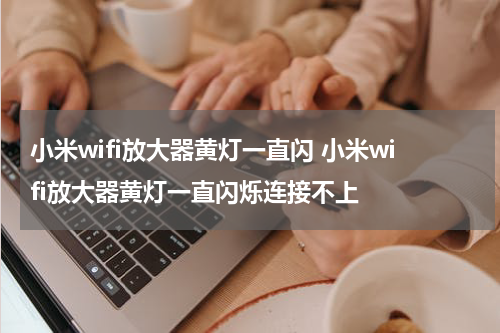 小米wifi放大器黄灯一直闪 小米wifi放大器黄灯一直闪烁连接不上