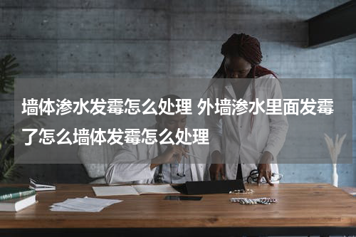墙体渗水发霉怎么处理 外墙渗水里面发霉了怎么墙体发霉怎么处理