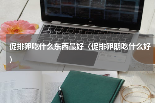 促排卵吃什么东西最好（促排卵期吃什么好）