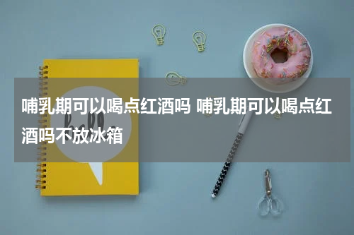 哺乳期可以喝点红酒吗 哺乳期可以喝点红酒吗不放冰箱