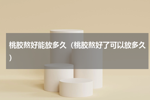 桃胶熬好能放多久（桃胶熬好了可以放多久）