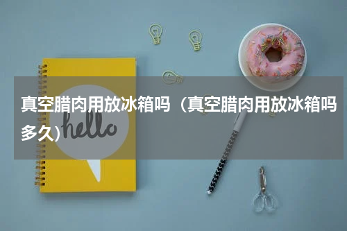 真空腊肉用放冰箱吗（真空腊肉用放冰箱吗多久）