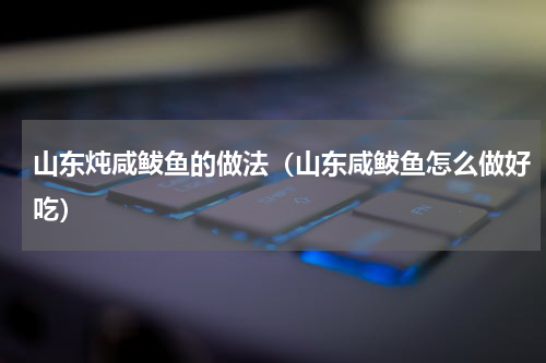 山东炖咸鲅鱼的做法（山东咸鲅鱼怎么做好吃）
