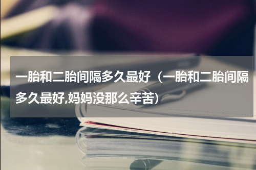 一胎和二胎间隔多久最好（一胎和二胎间隔多久最好,妈妈没那么辛苦）