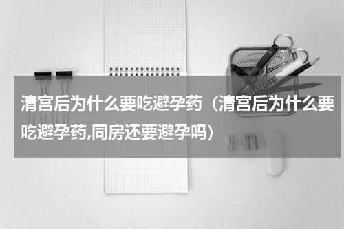 清宫后为什么要吃避孕药（清宫后为什么要吃避孕药,同房还要避孕吗）