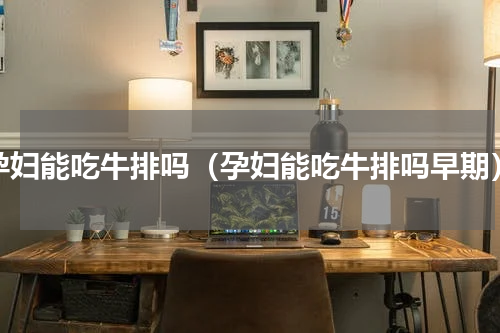孕妇能吃牛排吗（孕妇能吃牛排吗早期）