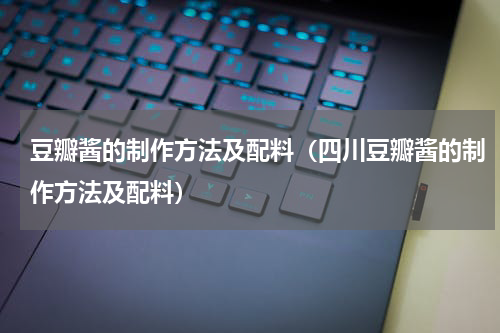豆瓣酱的制作方法及配料（四川豆瓣酱的制作方法及配料）