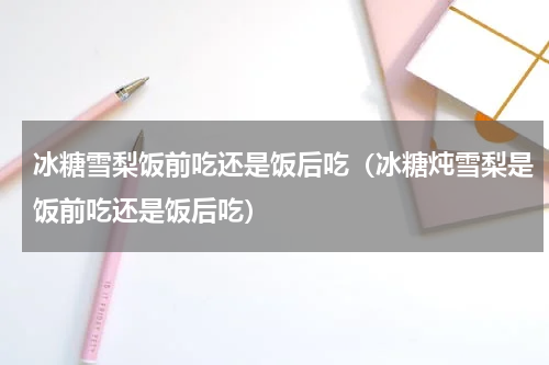 冰糖雪梨饭前吃还是饭后吃（冰糖炖雪梨是饭前吃还是饭后吃）