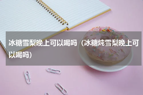 冰糖雪梨晚上可以喝吗（冰糖炖雪梨晚上可以喝吗）